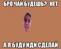 Бро,чай будешь? -Нет А я буду,иди сделай