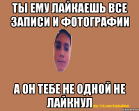 Ты ему лайкаешь все записи и фотографии А он тебе не одной не лайкнул