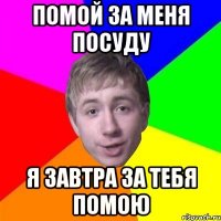 Помой за меня посуду я завтра за тебя помою