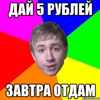 дай 5 рублей завтра отдам