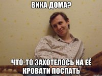 Вика дома? Что-то захотелось на её кровати поспать