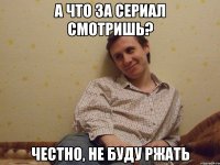 А что за сериал смотришь? Честно, не буду ржать