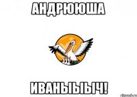 Андрююша Иваныыыч!