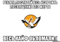 Ребята,постарайтесь устроить посвящение без жертв весь кайф обломали:(