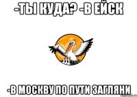 -Ты куда? -в Ейск -В Москву по пути загляни