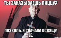 Ты заказываешь пиццу? Позволь, я сначала освящу её.