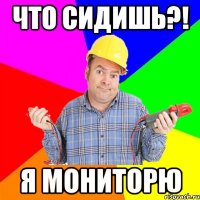 Что сидишь?! Я мониторю