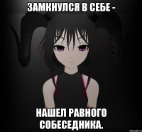 Замкнулся в себе - Нашел равного собеседника.