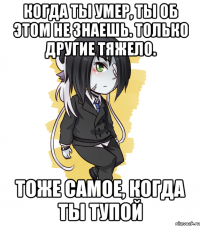 Когда ты умер, ты об этом не знаешь. Только другие тяжело. Тоже самое, когда ты тупой