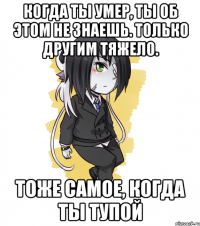 Когда ты умер, ты об этом не знаешь. Только другим тяжело. Тоже самое, когда ты тупой