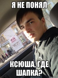 я не понял Ксюша, где шапка?