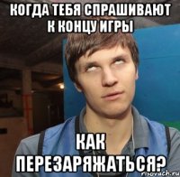 Когда тебя спрашивают к концу игры как перезаряжаться?