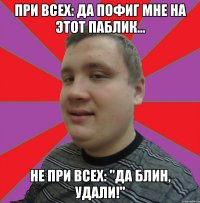 при всех: Да пофиг мне на этот паблик... не при всех: "да блин, удали!"
