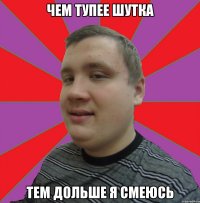 чем тупее шутка тем дольше я смеюсь