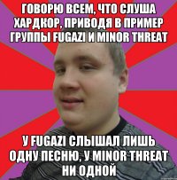 говорю всем, что слуша хардкор, приводя в пример группы Fugazi и Minor Threat У Fugazi слышал лишь одну песню, у Minor Threat ни одной