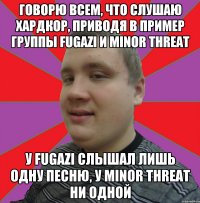 говорю всем, что слушаю хардкор, приводя в пример группы Fugazi и Minor Threat У Fugazi слышал лишь одну песню, у Minor Threat ни одной