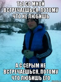 Ты со мной встречаешься, потому что не любишь А с серым не встречаешься, потому что любишь его