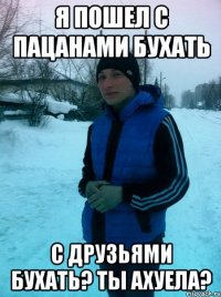 Я пошел с пацанами бухать С друзьями бухать? Ты ахуела?