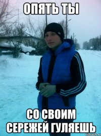 Опять ты со своим сережей гуляешь