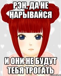 Рэн, да не нарывайся и они не будут тебя трогать