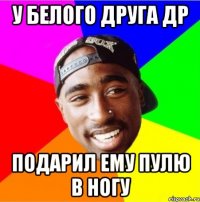 У белого друга др Подарил ему пулю в ногу