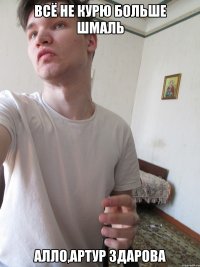 ВСЁ НЕ КУРЮ БОЛЬШЕ ШМАЛЬ АЛЛО,АРТУР ЗДАРОВА