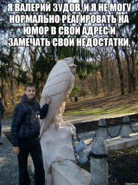 я валерий зудов, и я не могу нормально реагировать на юмор в свой адрес и замечать свои недостатки, 