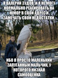я валерий зудов, и я не могу нормально реагировать на юмор в свой адрес и замечать свои недостатки, ибо я просто маленький запуганный мальчик, у которого низкая самооценка