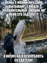 мемы с моими фразами вызывают у людей положительные эмоции, но меня это задевает? а начну-ка я оскорблять создателя!