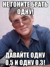 не гоните брать одну! давайте одну 0,5 и одну 0,3!