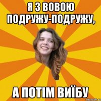 я з Вовою подружу-подружу, а потім виїбу