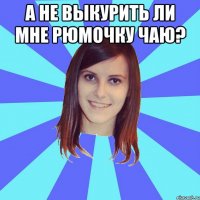 А не выкурить ли мне рюмочку чаю? 