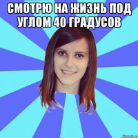 смотрю на жизнь под углом 40 градусов 