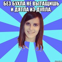 Без бухла не вытащишь и дятла из дупла. 