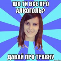 шо ти все про алкоголь? давай про травку