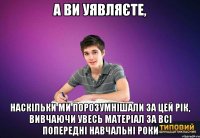 а ви уявляєте, наскільки ми порозумнішали за цей рік, вивчаючи увесь матеріал за всі попередні навчальні роки