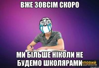 вже зовсім скоро ми більше ніколи не будемо школярами