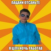 Пацани отсаньте я цілу ночь работав