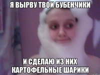 я вырву твои бубенчики и сделаю из них картофельные шарики