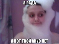 я рада а вот твой анус нет