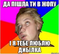 Да пішла ти в жопу і я тебе люблю дибілка
