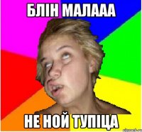 блін малааа не ной тупіца
