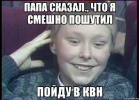 Папа сказал., что я смешно пошутил Пойду в квн