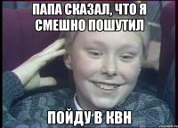 Папа сказал, что я смешно пошутил Пойду в квн