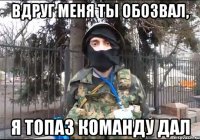 Вдруг меня ты обозвал, я Топаз команду дал