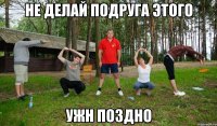 не делай подруга этого ужн поздно