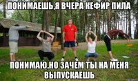 понимаешь,Я вчера КЕФИР ПИЛА ПОНИМАЮ,НО ЗАЧЕМ ТЫ НА МЕНЯ ВЫПУСКАЕШЬ
