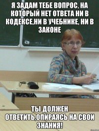 я задам тебе вопрос, на который нет ответа ни в кодексе,ни в учебнике, ни в законе ты должен ответить,опираясь на свои знания!