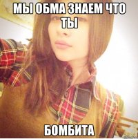 Мы обма знаем что ты Бомбита