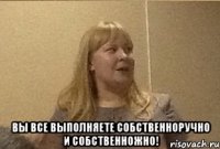  Вы все выполняете собственноручно и собственножно!